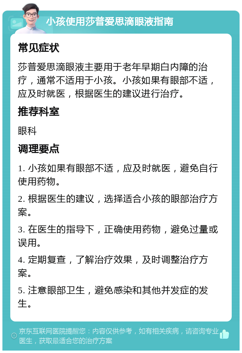 小孩使用莎普爱思滴眼液指南 常见症状 莎普爱思滴眼液主要用于老年早期白内障的治疗，通常不适用于小孩。小孩如果有眼部不适，应及时就医，根据医生的建议进行治疗。 推荐科室 眼科 调理要点 1. 小孩如果有眼部不适，应及时就医，避免自行使用药物。 2. 根据医生的建议，选择适合小孩的眼部治疗方案。 3. 在医生的指导下，正确使用药物，避免过量或误用。 4. 定期复查，了解治疗效果，及时调整治疗方案。 5. 注意眼部卫生，避免感染和其他并发症的发生。