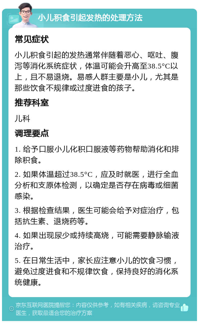 小儿积食引起发热的处理方法 常见症状 小儿积食引起的发热通常伴随着恶心、呕吐、腹泻等消化系统症状，体温可能会升高至38.5°C以上，且不易退烧。易感人群主要是小儿，尤其是那些饮食不规律或过度进食的孩子。 推荐科室 儿科 调理要点 1. 给予口服小儿化积口服液等药物帮助消化和排除积食。 2. 如果体温超过38.5°C，应及时就医，进行全血分析和支原体检测，以确定是否存在病毒或细菌感染。 3. 根据检查结果，医生可能会给予对症治疗，包括抗生素、退烧药等。 4. 如果出现尿少或持续高烧，可能需要静脉输液治疗。 5. 在日常生活中，家长应注意小儿的饮食习惯，避免过度进食和不规律饮食，保持良好的消化系统健康。