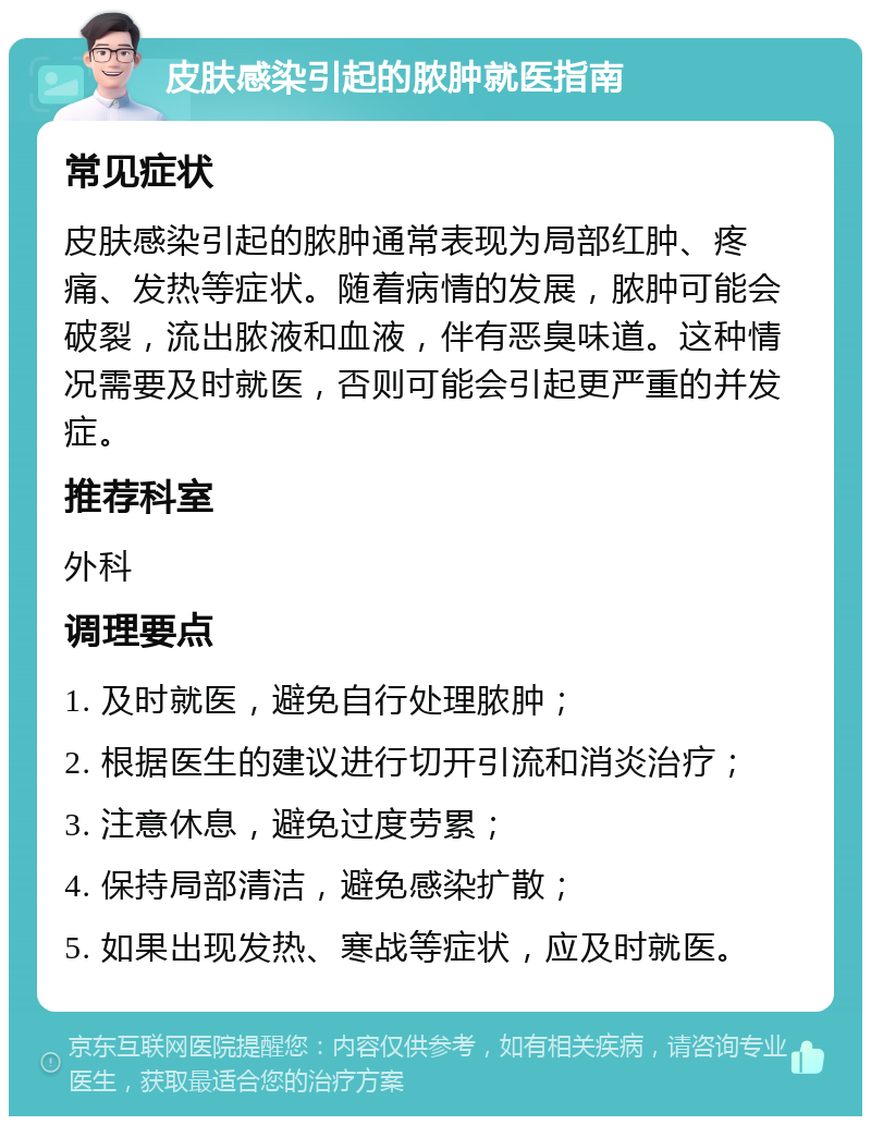 皮肤感染引起的脓肿就医指南 常见症状 皮肤感染引起的脓肿通常表现为局部红肿、疼痛、发热等症状。随着病情的发展，脓肿可能会破裂，流出脓液和血液，伴有恶臭味道。这种情况需要及时就医，否则可能会引起更严重的并发症。 推荐科室 外科 调理要点 1. 及时就医，避免自行处理脓肿； 2. 根据医生的建议进行切开引流和消炎治疗； 3. 注意休息，避免过度劳累； 4. 保持局部清洁，避免感染扩散； 5. 如果出现发热、寒战等症状，应及时就医。