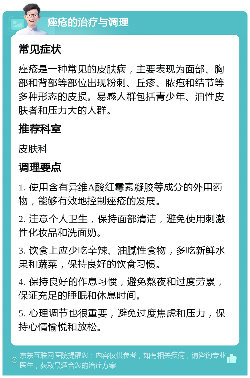 痤疮的治疗与调理 常见症状 痤疮是一种常见的皮肤病，主要表现为面部、胸部和背部等部位出现粉刺、丘疹、脓疱和结节等多种形态的皮损。易感人群包括青少年、油性皮肤者和压力大的人群。 推荐科室 皮肤科 调理要点 1. 使用含有异维A酸红霉素凝胶等成分的外用药物，能够有效地控制痤疮的发展。 2. 注意个人卫生，保持面部清洁，避免使用刺激性化妆品和洗面奶。 3. 饮食上应少吃辛辣、油腻性食物，多吃新鲜水果和蔬菜，保持良好的饮食习惯。 4. 保持良好的作息习惯，避免熬夜和过度劳累，保证充足的睡眠和休息时间。 5. 心理调节也很重要，避免过度焦虑和压力，保持心情愉悦和放松。