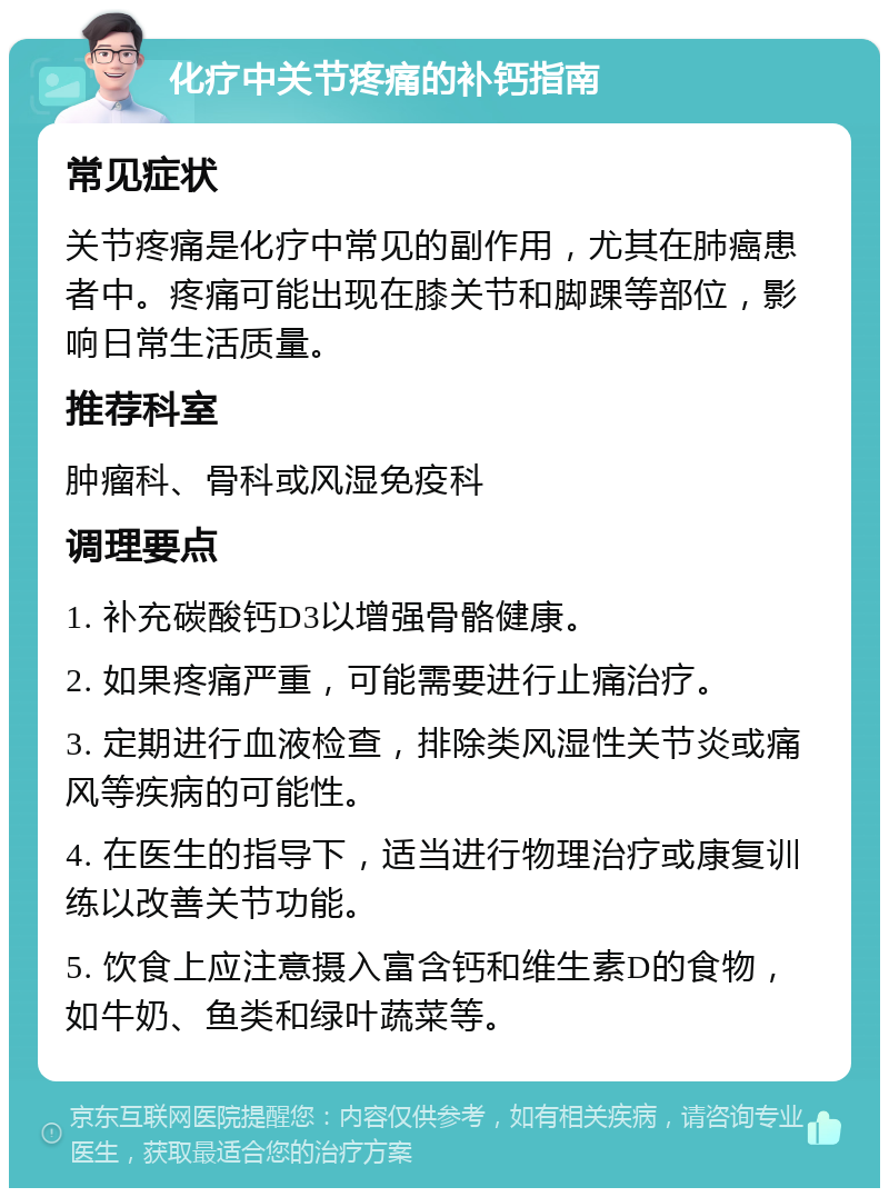 化疗中关节疼痛的补钙指南 常见症状 关节疼痛是化疗中常见的副作用，尤其在肺癌患者中。疼痛可能出现在膝关节和脚踝等部位，影响日常生活质量。 推荐科室 肿瘤科、骨科或风湿免疫科 调理要点 1. 补充碳酸钙D3以增强骨骼健康。 2. 如果疼痛严重，可能需要进行止痛治疗。 3. 定期进行血液检查，排除类风湿性关节炎或痛风等疾病的可能性。 4. 在医生的指导下，适当进行物理治疗或康复训练以改善关节功能。 5. 饮食上应注意摄入富含钙和维生素D的食物，如牛奶、鱼类和绿叶蔬菜等。