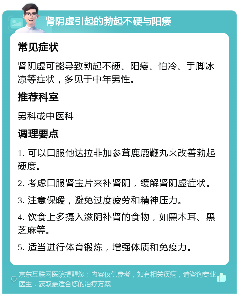 肾阴虚引起的勃起不硬与阳痿 常见症状 肾阴虚可能导致勃起不硬、阳痿、怕冷、手脚冰凉等症状，多见于中年男性。 推荐科室 男科或中医科 调理要点 1. 可以口服他达拉非加参茸鹿鹿鞭丸来改善勃起硬度。 2. 考虑口服肾宝片来补肾阴，缓解肾阴虚症状。 3. 注意保暖，避免过度疲劳和精神压力。 4. 饮食上多摄入滋阴补肾的食物，如黑木耳、黑芝麻等。 5. 适当进行体育锻炼，增强体质和免疫力。