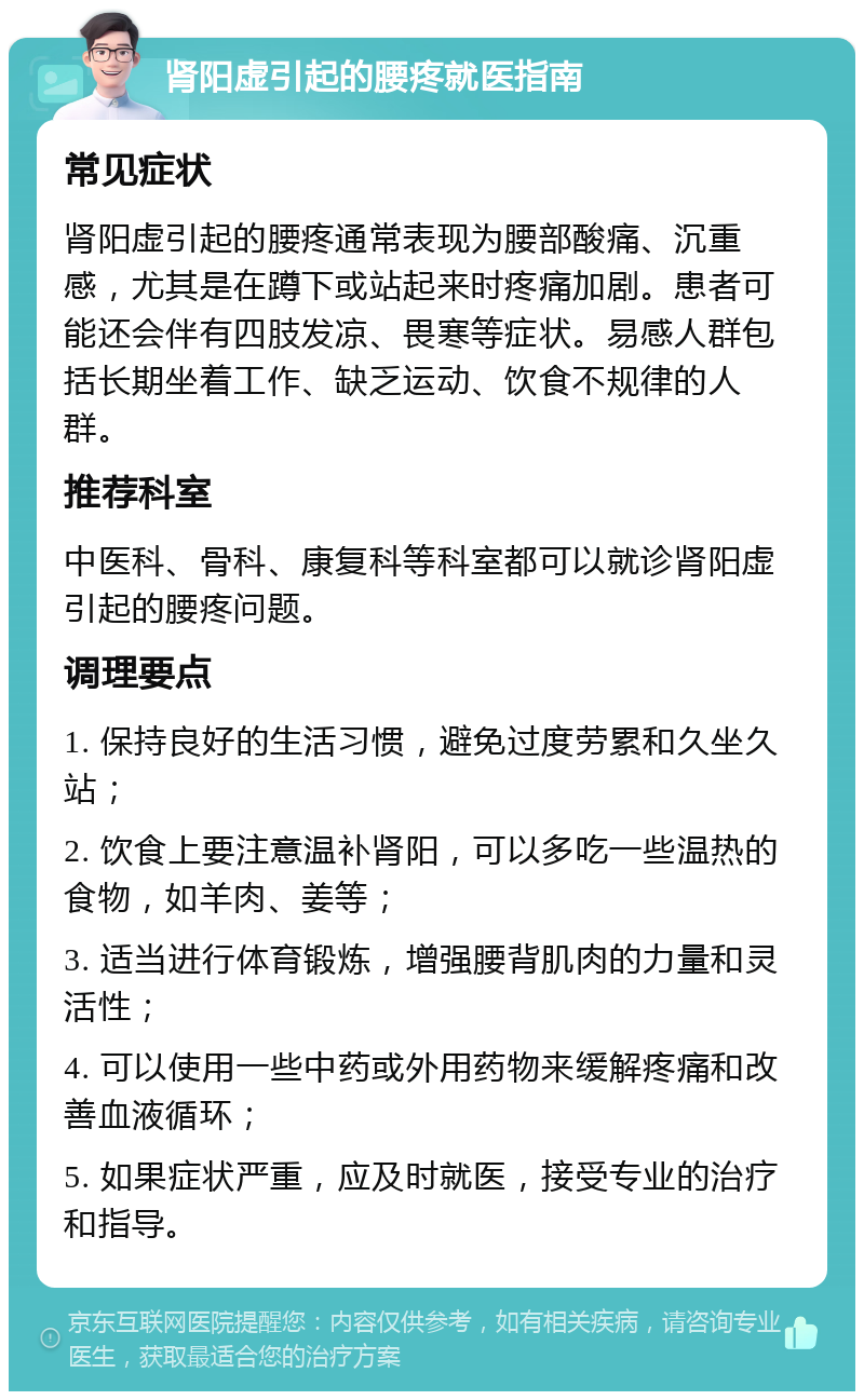 肾阳虚引起的腰疼就医指南 常见症状 肾阳虚引起的腰疼通常表现为腰部酸痛、沉重感，尤其是在蹲下或站起来时疼痛加剧。患者可能还会伴有四肢发凉、畏寒等症状。易感人群包括长期坐着工作、缺乏运动、饮食不规律的人群。 推荐科室 中医科、骨科、康复科等科室都可以就诊肾阳虚引起的腰疼问题。 调理要点 1. 保持良好的生活习惯，避免过度劳累和久坐久站； 2. 饮食上要注意温补肾阳，可以多吃一些温热的食物，如羊肉、姜等； 3. 适当进行体育锻炼，增强腰背肌肉的力量和灵活性； 4. 可以使用一些中药或外用药物来缓解疼痛和改善血液循环； 5. 如果症状严重，应及时就医，接受专业的治疗和指导。