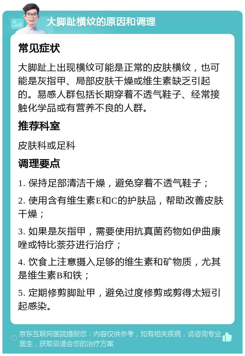 大脚趾横纹的原因和调理 常见症状 大脚趾上出现横纹可能是正常的皮肤横纹，也可能是灰指甲、局部皮肤干燥或维生素缺乏引起的。易感人群包括长期穿着不透气鞋子、经常接触化学品或有营养不良的人群。 推荐科室 皮肤科或足科 调理要点 1. 保持足部清洁干燥，避免穿着不透气鞋子； 2. 使用含有维生素E和C的护肤品，帮助改善皮肤干燥； 3. 如果是灰指甲，需要使用抗真菌药物如伊曲康唑或特比萘芬进行治疗； 4. 饮食上注意摄入足够的维生素和矿物质，尤其是维生素B和铁； 5. 定期修剪脚趾甲，避免过度修剪或剪得太短引起感染。