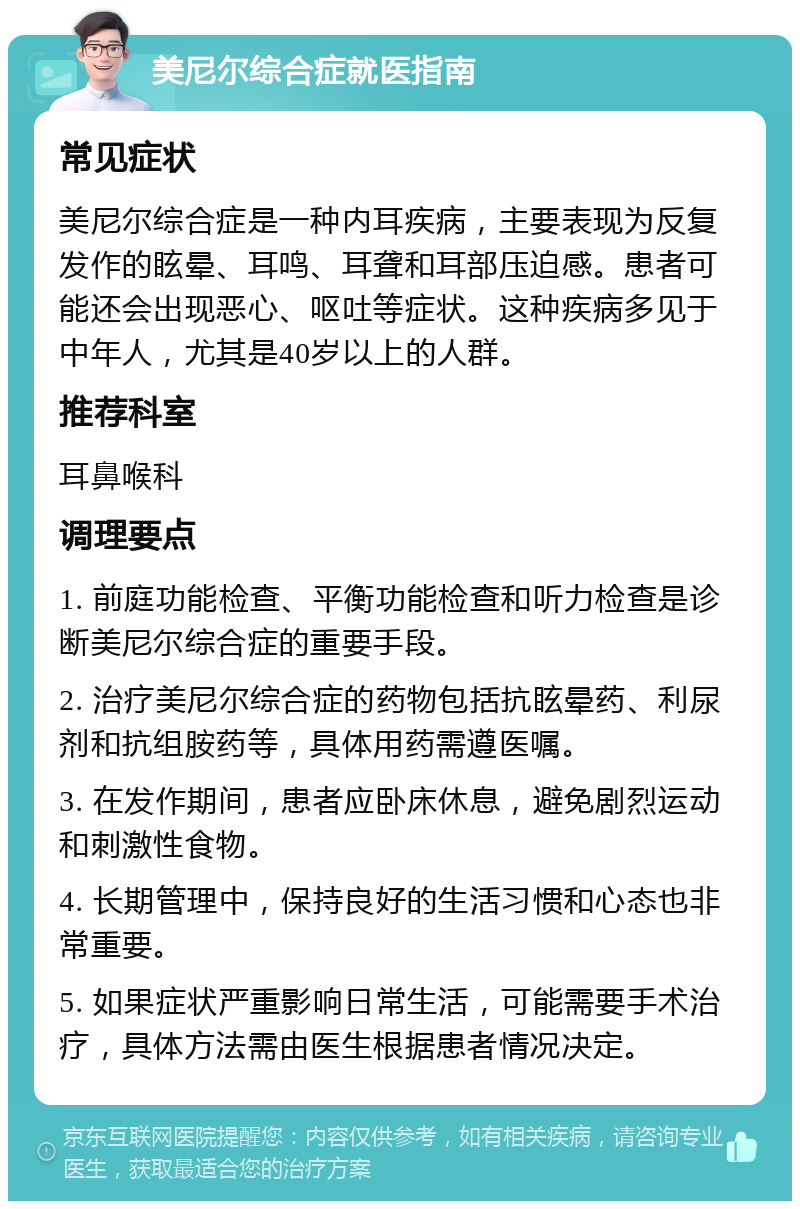 美尼尔综合症就医指南 常见症状 美尼尔综合症是一种内耳疾病，主要表现为反复发作的眩晕、耳鸣、耳聋和耳部压迫感。患者可能还会出现恶心、呕吐等症状。这种疾病多见于中年人，尤其是40岁以上的人群。 推荐科室 耳鼻喉科 调理要点 1. 前庭功能检查、平衡功能检查和听力检查是诊断美尼尔综合症的重要手段。 2. 治疗美尼尔综合症的药物包括抗眩晕药、利尿剂和抗组胺药等，具体用药需遵医嘱。 3. 在发作期间，患者应卧床休息，避免剧烈运动和刺激性食物。 4. 长期管理中，保持良好的生活习惯和心态也非常重要。 5. 如果症状严重影响日常生活，可能需要手术治疗，具体方法需由医生根据患者情况决定。