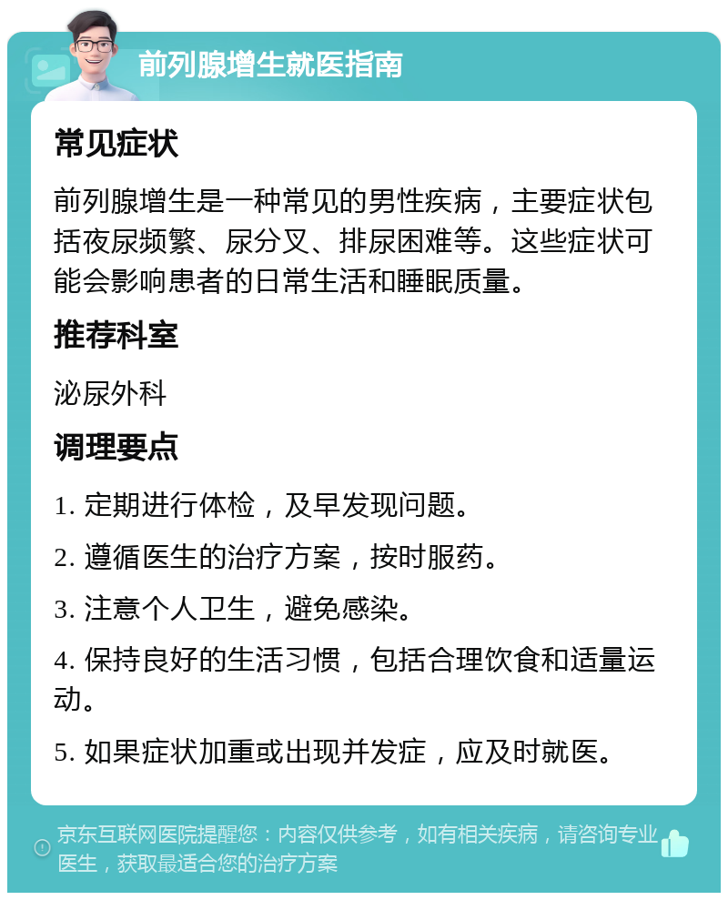 前列腺增生就医指南 常见症状 前列腺增生是一种常见的男性疾病，主要症状包括夜尿频繁、尿分叉、排尿困难等。这些症状可能会影响患者的日常生活和睡眠质量。 推荐科室 泌尿外科 调理要点 1. 定期进行体检，及早发现问题。 2. 遵循医生的治疗方案，按时服药。 3. 注意个人卫生，避免感染。 4. 保持良好的生活习惯，包括合理饮食和适量运动。 5. 如果症状加重或出现并发症，应及时就医。