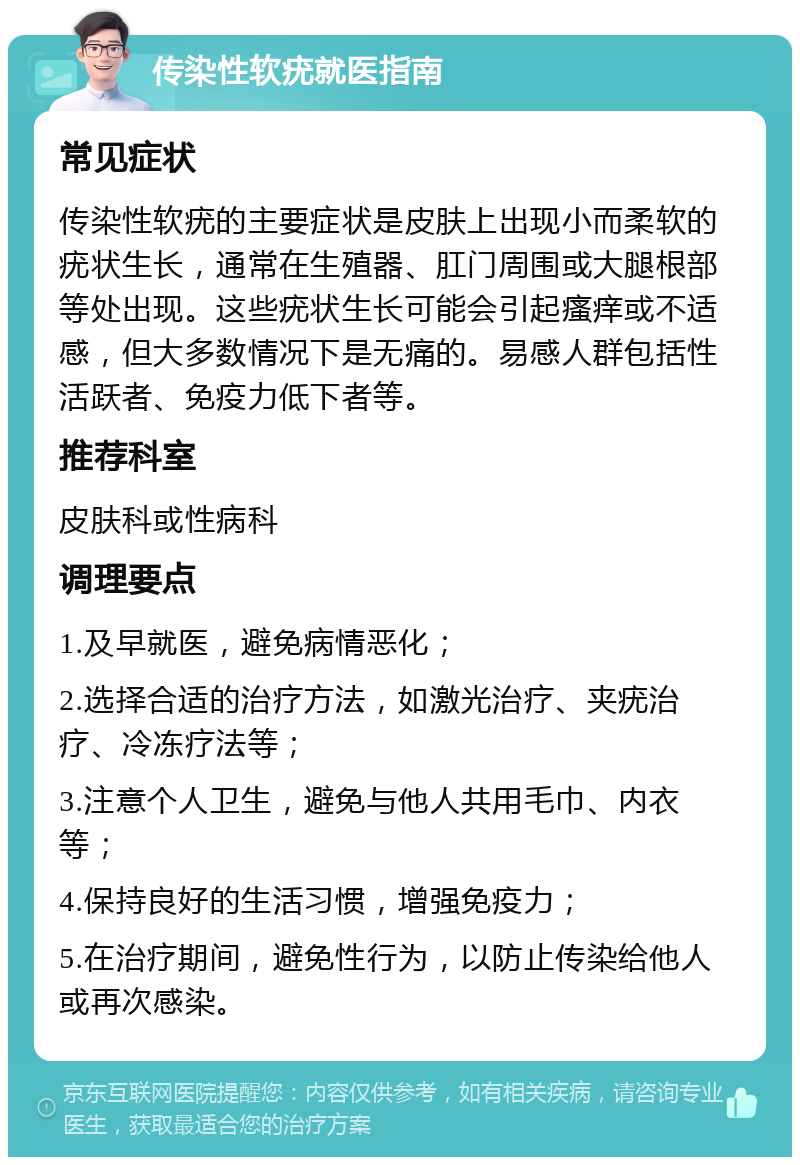 传染性软疣就医指南 常见症状 传染性软疣的主要症状是皮肤上出现小而柔软的疣状生长，通常在生殖器、肛门周围或大腿根部等处出现。这些疣状生长可能会引起瘙痒或不适感，但大多数情况下是无痛的。易感人群包括性活跃者、免疫力低下者等。 推荐科室 皮肤科或性病科 调理要点 1.及早就医，避免病情恶化； 2.选择合适的治疗方法，如激光治疗、夹疣治疗、冷冻疗法等； 3.注意个人卫生，避免与他人共用毛巾、内衣等； 4.保持良好的生活习惯，增强免疫力； 5.在治疗期间，避免性行为，以防止传染给他人或再次感染。