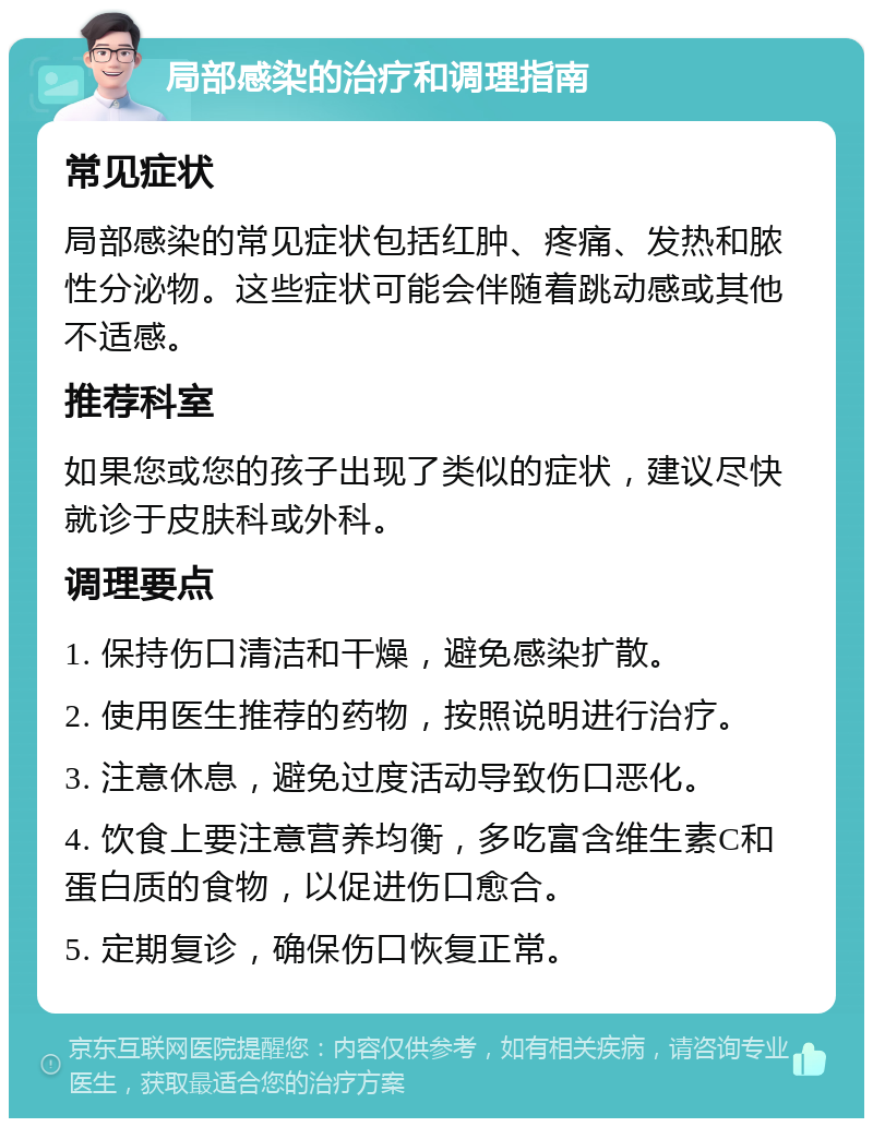 局部感染的治疗和调理指南 常见症状 局部感染的常见症状包括红肿、疼痛、发热和脓性分泌物。这些症状可能会伴随着跳动感或其他不适感。 推荐科室 如果您或您的孩子出现了类似的症状，建议尽快就诊于皮肤科或外科。 调理要点 1. 保持伤口清洁和干燥，避免感染扩散。 2. 使用医生推荐的药物，按照说明进行治疗。 3. 注意休息，避免过度活动导致伤口恶化。 4. 饮食上要注意营养均衡，多吃富含维生素C和蛋白质的食物，以促进伤口愈合。 5. 定期复诊，确保伤口恢复正常。