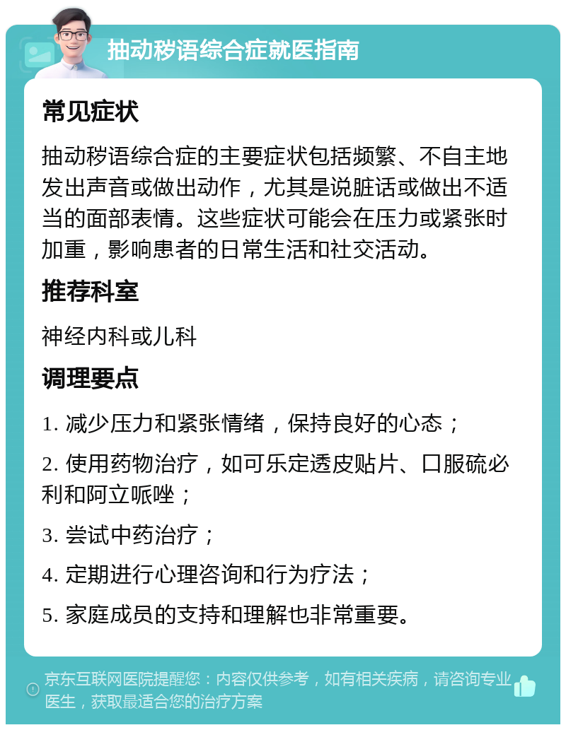 抽动秽语综合症就医指南 常见症状 抽动秽语综合症的主要症状包括频繁、不自主地发出声音或做出动作，尤其是说脏话或做出不适当的面部表情。这些症状可能会在压力或紧张时加重，影响患者的日常生活和社交活动。 推荐科室 神经内科或儿科 调理要点 1. 减少压力和紧张情绪，保持良好的心态； 2. 使用药物治疗，如可乐定透皮贴片、口服硫必利和阿立哌唑； 3. 尝试中药治疗； 4. 定期进行心理咨询和行为疗法； 5. 家庭成员的支持和理解也非常重要。