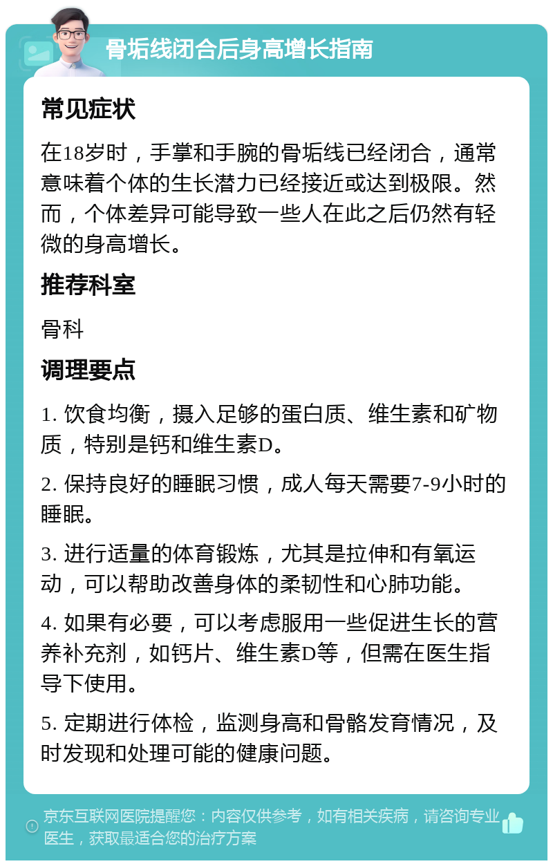 骨垢线闭合后身高增长指南 常见症状 在18岁时，手掌和手腕的骨垢线已经闭合，通常意味着个体的生长潜力已经接近或达到极限。然而，个体差异可能导致一些人在此之后仍然有轻微的身高增长。 推荐科室 骨科 调理要点 1. 饮食均衡，摄入足够的蛋白质、维生素和矿物质，特别是钙和维生素D。 2. 保持良好的睡眠习惯，成人每天需要7-9小时的睡眠。 3. 进行适量的体育锻炼，尤其是拉伸和有氧运动，可以帮助改善身体的柔韧性和心肺功能。 4. 如果有必要，可以考虑服用一些促进生长的营养补充剂，如钙片、维生素D等，但需在医生指导下使用。 5. 定期进行体检，监测身高和骨骼发育情况，及时发现和处理可能的健康问题。