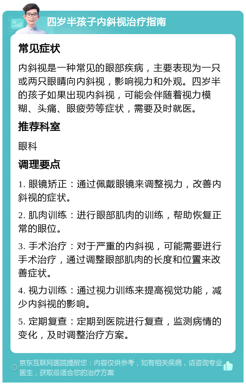 四岁半孩子内斜视治疗指南 常见症状 内斜视是一种常见的眼部疾病，主要表现为一只或两只眼睛向内斜视，影响视力和外观。四岁半的孩子如果出现内斜视，可能会伴随着视力模糊、头痛、眼疲劳等症状，需要及时就医。 推荐科室 眼科 调理要点 1. 眼镜矫正：通过佩戴眼镜来调整视力，改善内斜视的症状。 2. 肌肉训练：进行眼部肌肉的训练，帮助恢复正常的眼位。 3. 手术治疗：对于严重的内斜视，可能需要进行手术治疗，通过调整眼部肌肉的长度和位置来改善症状。 4. 视力训练：通过视力训练来提高视觉功能，减少内斜视的影响。 5. 定期复查：定期到医院进行复查，监测病情的变化，及时调整治疗方案。