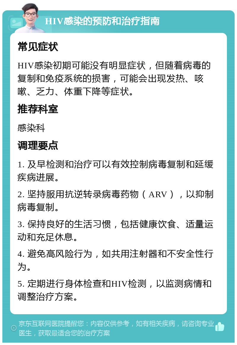 HIV感染的预防和治疗指南 常见症状 HIV感染初期可能没有明显症状，但随着病毒的复制和免疫系统的损害，可能会出现发热、咳嗽、乏力、体重下降等症状。 推荐科室 感染科 调理要点 1. 及早检测和治疗可以有效控制病毒复制和延缓疾病进展。 2. 坚持服用抗逆转录病毒药物（ARV），以抑制病毒复制。 3. 保持良好的生活习惯，包括健康饮食、适量运动和充足休息。 4. 避免高风险行为，如共用注射器和不安全性行为。 5. 定期进行身体检查和HIV检测，以监测病情和调整治疗方案。