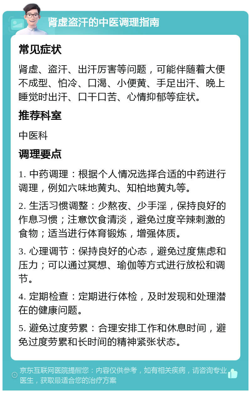 肾虚盗汗的中医调理指南 常见症状 肾虚、盗汗、出汗厉害等问题，可能伴随着大便不成型、怕冷、口渴、小便黄、手足出汗、晚上睡觉时出汗、口干口苦、心情抑郁等症状。 推荐科室 中医科 调理要点 1. 中药调理：根据个人情况选择合适的中药进行调理，例如六味地黄丸、知柏地黄丸等。 2. 生活习惯调整：少熬夜、少手淫，保持良好的作息习惯；注意饮食清淡，避免过度辛辣刺激的食物；适当进行体育锻炼，增强体质。 3. 心理调节：保持良好的心态，避免过度焦虑和压力；可以通过冥想、瑜伽等方式进行放松和调节。 4. 定期检查：定期进行体检，及时发现和处理潜在的健康问题。 5. 避免过度劳累：合理安排工作和休息时间，避免过度劳累和长时间的精神紧张状态。