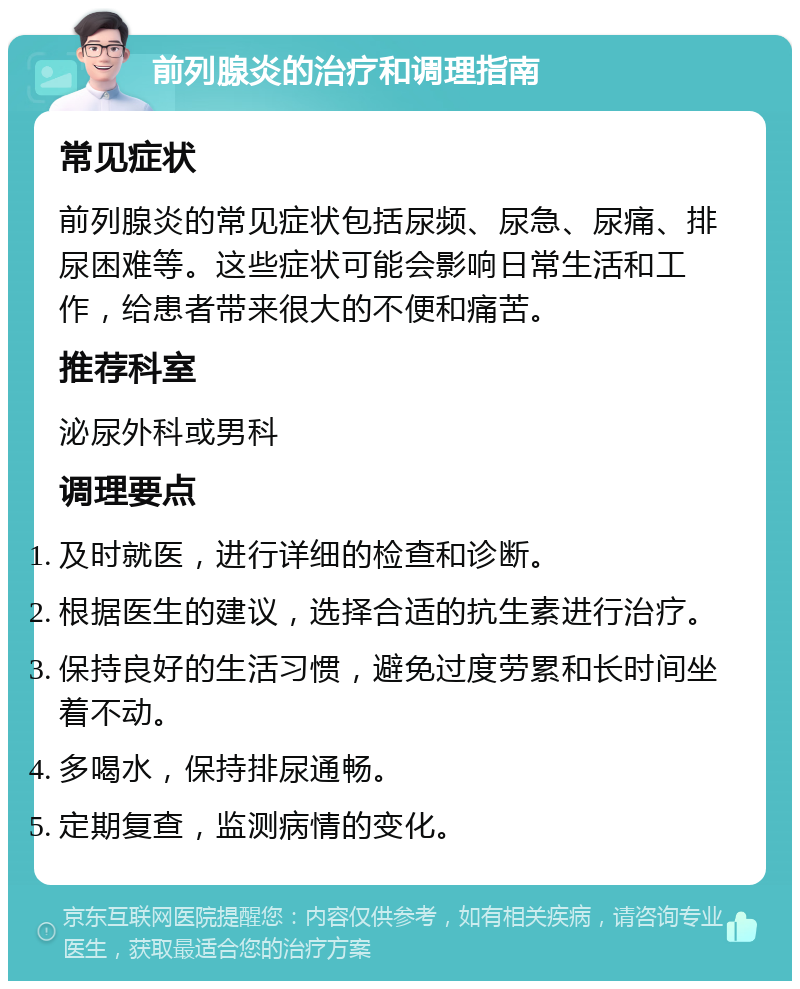 前列腺炎的治疗和调理指南 常见症状 前列腺炎的常见症状包括尿频、尿急、尿痛、排尿困难等。这些症状可能会影响日常生活和工作，给患者带来很大的不便和痛苦。 推荐科室 泌尿外科或男科 调理要点 及时就医，进行详细的检查和诊断。 根据医生的建议，选择合适的抗生素进行治疗。 保持良好的生活习惯，避免过度劳累和长时间坐着不动。 多喝水，保持排尿通畅。 定期复查，监测病情的变化。