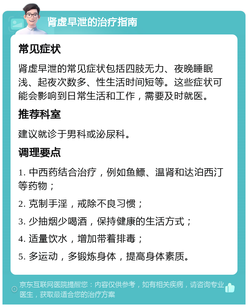 肾虚早泄的治疗指南 常见症状 肾虚早泄的常见症状包括四肢无力、夜晚睡眠浅、起夜次数多、性生活时间短等。这些症状可能会影响到日常生活和工作，需要及时就医。 推荐科室 建议就诊于男科或泌尿科。 调理要点 1. 中西药结合治疗，例如鱼鳔、温肾和达泊西汀等药物； 2. 克制手淫，戒除不良习惯； 3. 少抽烟少喝酒，保持健康的生活方式； 4. 适量饮水，增加带着排毒； 5. 多运动，多锻炼身体，提高身体素质。