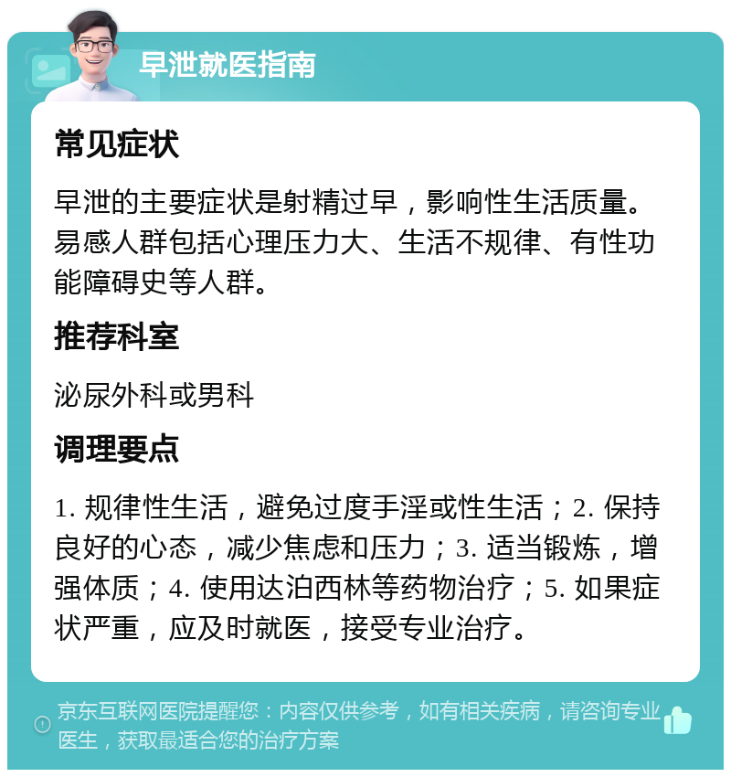 早泄就医指南 常见症状 早泄的主要症状是射精过早，影响性生活质量。易感人群包括心理压力大、生活不规律、有性功能障碍史等人群。 推荐科室 泌尿外科或男科 调理要点 1. 规律性生活，避免过度手淫或性生活；2. 保持良好的心态，减少焦虑和压力；3. 适当锻炼，增强体质；4. 使用达泊西林等药物治疗；5. 如果症状严重，应及时就医，接受专业治疗。