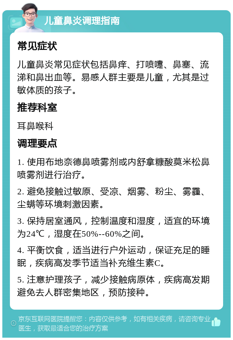 儿童鼻炎调理指南 常见症状 儿童鼻炎常见症状包括鼻痒、打喷嚏、鼻塞、流涕和鼻出血等。易感人群主要是儿童，尤其是过敏体质的孩子。 推荐科室 耳鼻喉科 调理要点 1. 使用布地奈德鼻喷雾剂或内舒拿糠酸莫米松鼻喷雾剂进行治疗。 2. 避免接触过敏原、受凉、烟雾、粉尘、雾霾、尘螨等环境刺激因素。 3. 保持居室通风，控制温度和湿度，适宜的环境为24℃，湿度在50%--60%之间。 4. 平衡饮食，适当进行户外运动，保证充足的睡眠，疾病高发季节适当补充维生素C。 5. 注意护理孩子，减少接触病原体，疾病高发期避免去人群密集地区，预防接种。