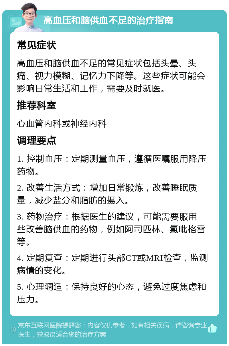 高血压和脑供血不足的治疗指南 常见症状 高血压和脑供血不足的常见症状包括头晕、头痛、视力模糊、记忆力下降等。这些症状可能会影响日常生活和工作，需要及时就医。 推荐科室 心血管内科或神经内科 调理要点 1. 控制血压：定期测量血压，遵循医嘱服用降压药物。 2. 改善生活方式：增加日常锻炼，改善睡眠质量，减少盐分和脂肪的摄入。 3. 药物治疗：根据医生的建议，可能需要服用一些改善脑供血的药物，例如阿司匹林、氯吡格雷等。 4. 定期复查：定期进行头部CT或MRI检查，监测病情的变化。 5. 心理调适：保持良好的心态，避免过度焦虑和压力。