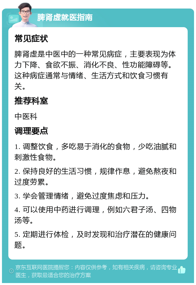 脾肾虚就医指南 常见症状 脾肾虚是中医中的一种常见病症，主要表现为体力下降、食欲不振、消化不良、性功能障碍等。这种病症通常与情绪、生活方式和饮食习惯有关。 推荐科室 中医科 调理要点 1. 调整饮食，多吃易于消化的食物，少吃油腻和刺激性食物。 2. 保持良好的生活习惯，规律作息，避免熬夜和过度劳累。 3. 学会管理情绪，避免过度焦虑和压力。 4. 可以使用中药进行调理，例如六君子汤、四物汤等。 5. 定期进行体检，及时发现和治疗潜在的健康问题。