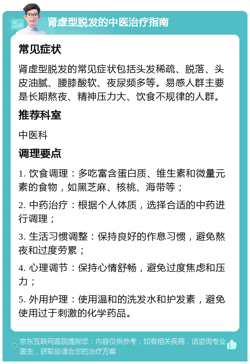 肾虚型脱发的中医治疗指南 常见症状 肾虚型脱发的常见症状包括头发稀疏、脱落、头皮油腻、腰膝酸软、夜尿频多等。易感人群主要是长期熬夜、精神压力大、饮食不规律的人群。 推荐科室 中医科 调理要点 1. 饮食调理：多吃富含蛋白质、维生素和微量元素的食物，如黑芝麻、核桃、海带等； 2. 中药治疗：根据个人体质，选择合适的中药进行调理； 3. 生活习惯调整：保持良好的作息习惯，避免熬夜和过度劳累； 4. 心理调节：保持心情舒畅，避免过度焦虑和压力； 5. 外用护理：使用温和的洗发水和护发素，避免使用过于刺激的化学药品。