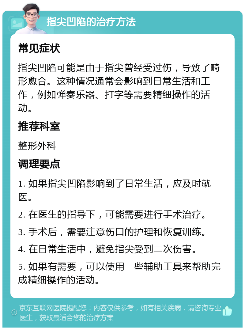 指尖凹陷的治疗方法 常见症状 指尖凹陷可能是由于指尖曾经受过伤，导致了畸形愈合。这种情况通常会影响到日常生活和工作，例如弹奏乐器、打字等需要精细操作的活动。 推荐科室 整形外科 调理要点 1. 如果指尖凹陷影响到了日常生活，应及时就医。 2. 在医生的指导下，可能需要进行手术治疗。 3. 手术后，需要注意伤口的护理和恢复训练。 4. 在日常生活中，避免指尖受到二次伤害。 5. 如果有需要，可以使用一些辅助工具来帮助完成精细操作的活动。