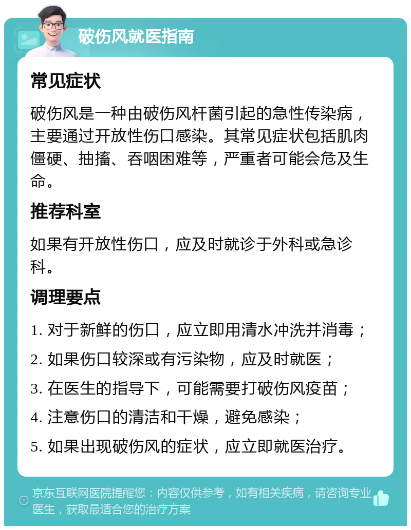 破伤风就医指南 常见症状 破伤风是一种由破伤风杆菌引起的急性传染病，主要通过开放性伤口感染。其常见症状包括肌肉僵硬、抽搐、吞咽困难等，严重者可能会危及生命。 推荐科室 如果有开放性伤口，应及时就诊于外科或急诊科。 调理要点 1. 对于新鲜的伤口，应立即用清水冲洗并消毒； 2. 如果伤口较深或有污染物，应及时就医； 3. 在医生的指导下，可能需要打破伤风疫苗； 4. 注意伤口的清洁和干燥，避免感染； 5. 如果出现破伤风的症状，应立即就医治疗。