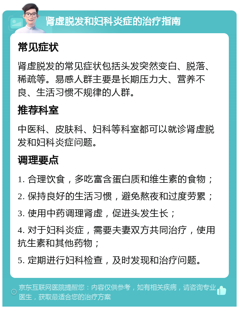 肾虚脱发和妇科炎症的治疗指南 常见症状 肾虚脱发的常见症状包括头发突然变白、脱落、稀疏等。易感人群主要是长期压力大、营养不良、生活习惯不规律的人群。 推荐科室 中医科、皮肤科、妇科等科室都可以就诊肾虚脱发和妇科炎症问题。 调理要点 1. 合理饮食，多吃富含蛋白质和维生素的食物； 2. 保持良好的生活习惯，避免熬夜和过度劳累； 3. 使用中药调理肾虚，促进头发生长； 4. 对于妇科炎症，需要夫妻双方共同治疗，使用抗生素和其他药物； 5. 定期进行妇科检查，及时发现和治疗问题。