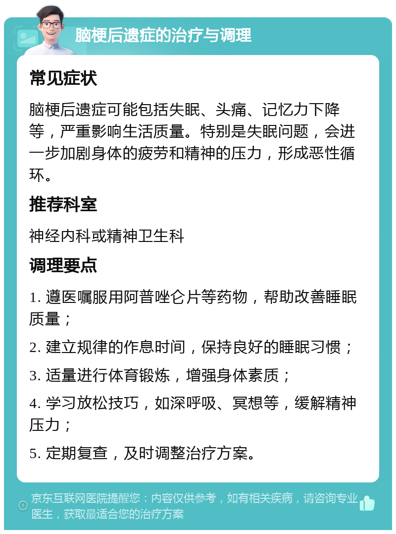 脑梗后遗症的治疗与调理 常见症状 脑梗后遗症可能包括失眠、头痛、记忆力下降等，严重影响生活质量。特别是失眠问题，会进一步加剧身体的疲劳和精神的压力，形成恶性循环。 推荐科室 神经内科或精神卫生科 调理要点 1. 遵医嘱服用阿普唑仑片等药物，帮助改善睡眠质量； 2. 建立规律的作息时间，保持良好的睡眠习惯； 3. 适量进行体育锻炼，增强身体素质； 4. 学习放松技巧，如深呼吸、冥想等，缓解精神压力； 5. 定期复查，及时调整治疗方案。