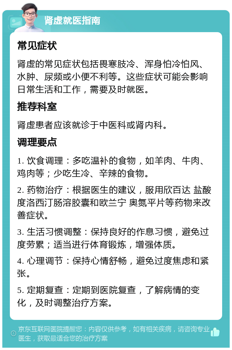 肾虚就医指南 常见症状 肾虚的常见症状包括畏寒肢冷、浑身怕冷怕风、水肿、尿频或小便不利等。这些症状可能会影响日常生活和工作，需要及时就医。 推荐科室 肾虚患者应该就诊于中医科或肾内科。 调理要点 1. 饮食调理：多吃温补的食物，如羊肉、牛肉、鸡肉等；少吃生冷、辛辣的食物。 2. 药物治疗：根据医生的建议，服用欣百达 盐酸度洛西汀肠溶胶囊和欧兰宁 奥氮平片等药物来改善症状。 3. 生活习惯调整：保持良好的作息习惯，避免过度劳累；适当进行体育锻炼，增强体质。 4. 心理调节：保持心情舒畅，避免过度焦虑和紧张。 5. 定期复查：定期到医院复查，了解病情的变化，及时调整治疗方案。