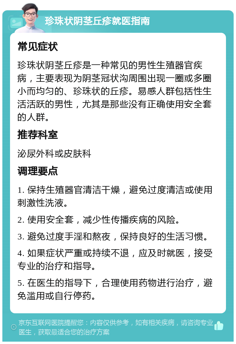 珍珠状阴茎丘疹就医指南 常见症状 珍珠状阴茎丘疹是一种常见的男性生殖器官疾病，主要表现为阴茎冠状沟周围出现一圈或多圈小而均匀的、珍珠状的丘疹。易感人群包括性生活活跃的男性，尤其是那些没有正确使用安全套的人群。 推荐科室 泌尿外科或皮肤科 调理要点 1. 保持生殖器官清洁干燥，避免过度清洁或使用刺激性洗液。 2. 使用安全套，减少性传播疾病的风险。 3. 避免过度手淫和熬夜，保持良好的生活习惯。 4. 如果症状严重或持续不退，应及时就医，接受专业的治疗和指导。 5. 在医生的指导下，合理使用药物进行治疗，避免滥用或自行停药。