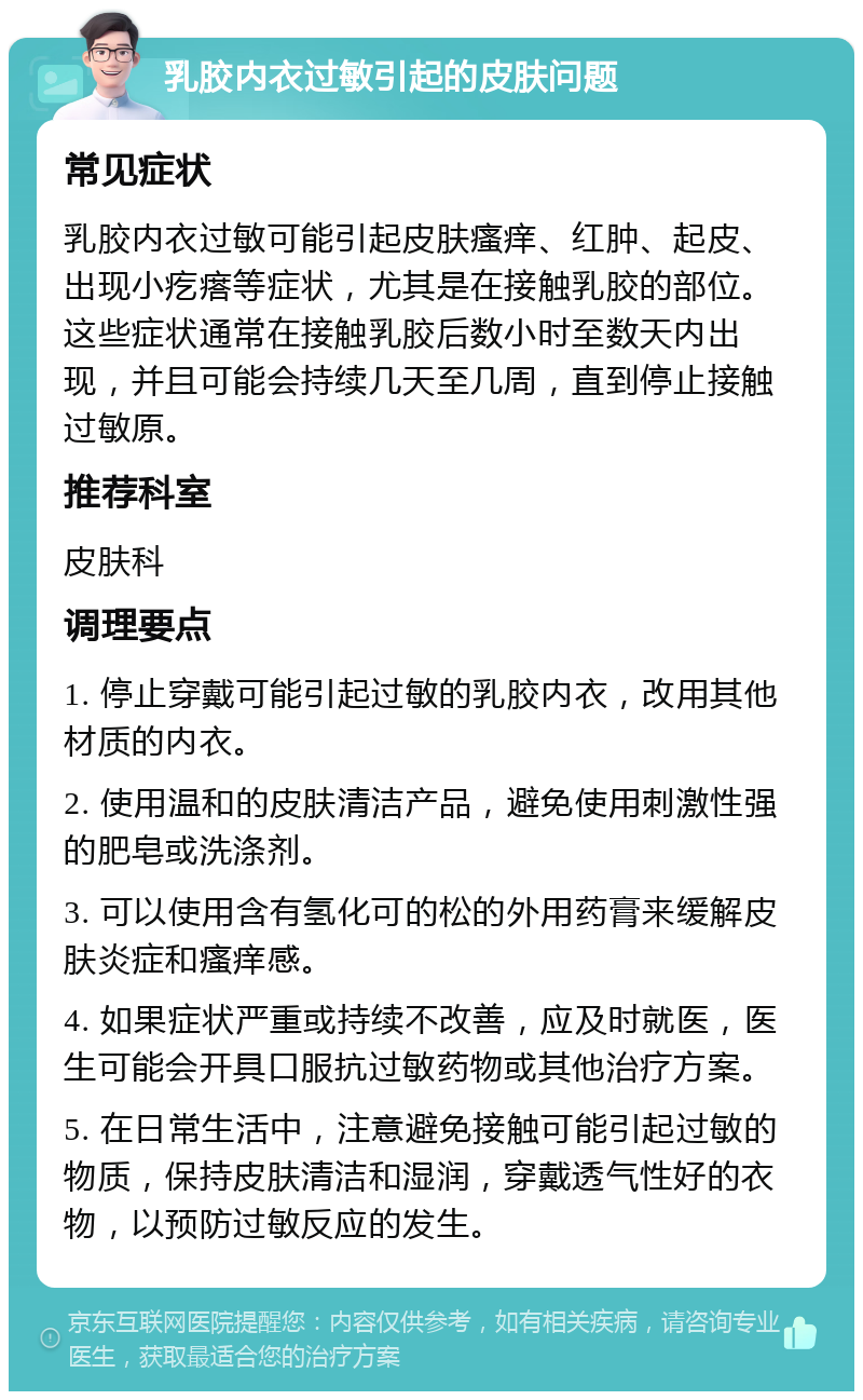 乳胶内衣过敏引起的皮肤问题 常见症状 乳胶内衣过敏可能引起皮肤瘙痒、红肿、起皮、出现小疙瘩等症状，尤其是在接触乳胶的部位。这些症状通常在接触乳胶后数小时至数天内出现，并且可能会持续几天至几周，直到停止接触过敏原。 推荐科室 皮肤科 调理要点 1. 停止穿戴可能引起过敏的乳胶内衣，改用其他材质的内衣。 2. 使用温和的皮肤清洁产品，避免使用刺激性强的肥皂或洗涤剂。 3. 可以使用含有氢化可的松的外用药膏来缓解皮肤炎症和瘙痒感。 4. 如果症状严重或持续不改善，应及时就医，医生可能会开具口服抗过敏药物或其他治疗方案。 5. 在日常生活中，注意避免接触可能引起过敏的物质，保持皮肤清洁和湿润，穿戴透气性好的衣物，以预防过敏反应的发生。