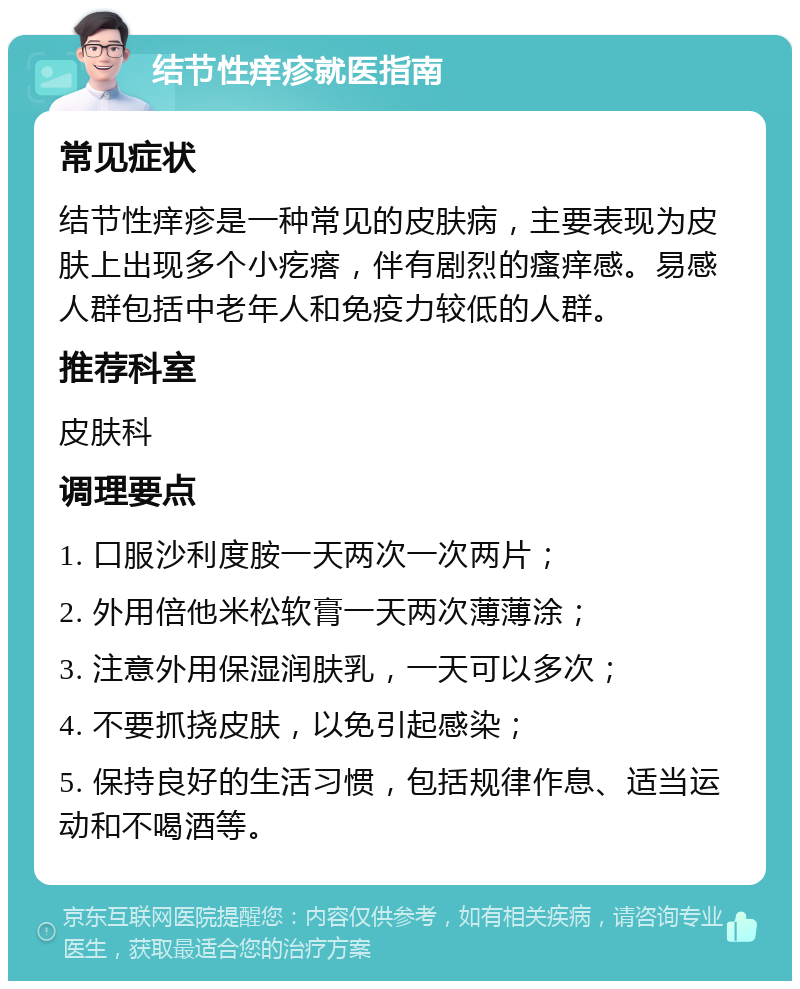 结节性痒疹就医指南 常见症状 结节性痒疹是一种常见的皮肤病，主要表现为皮肤上出现多个小疙瘩，伴有剧烈的瘙痒感。易感人群包括中老年人和免疫力较低的人群。 推荐科室 皮肤科 调理要点 1. 口服沙利度胺一天两次一次两片； 2. 外用倍他米松软膏一天两次薄薄涂； 3. 注意外用保湿润肤乳，一天可以多次； 4. 不要抓挠皮肤，以免引起感染； 5. 保持良好的生活习惯，包括规律作息、适当运动和不喝酒等。