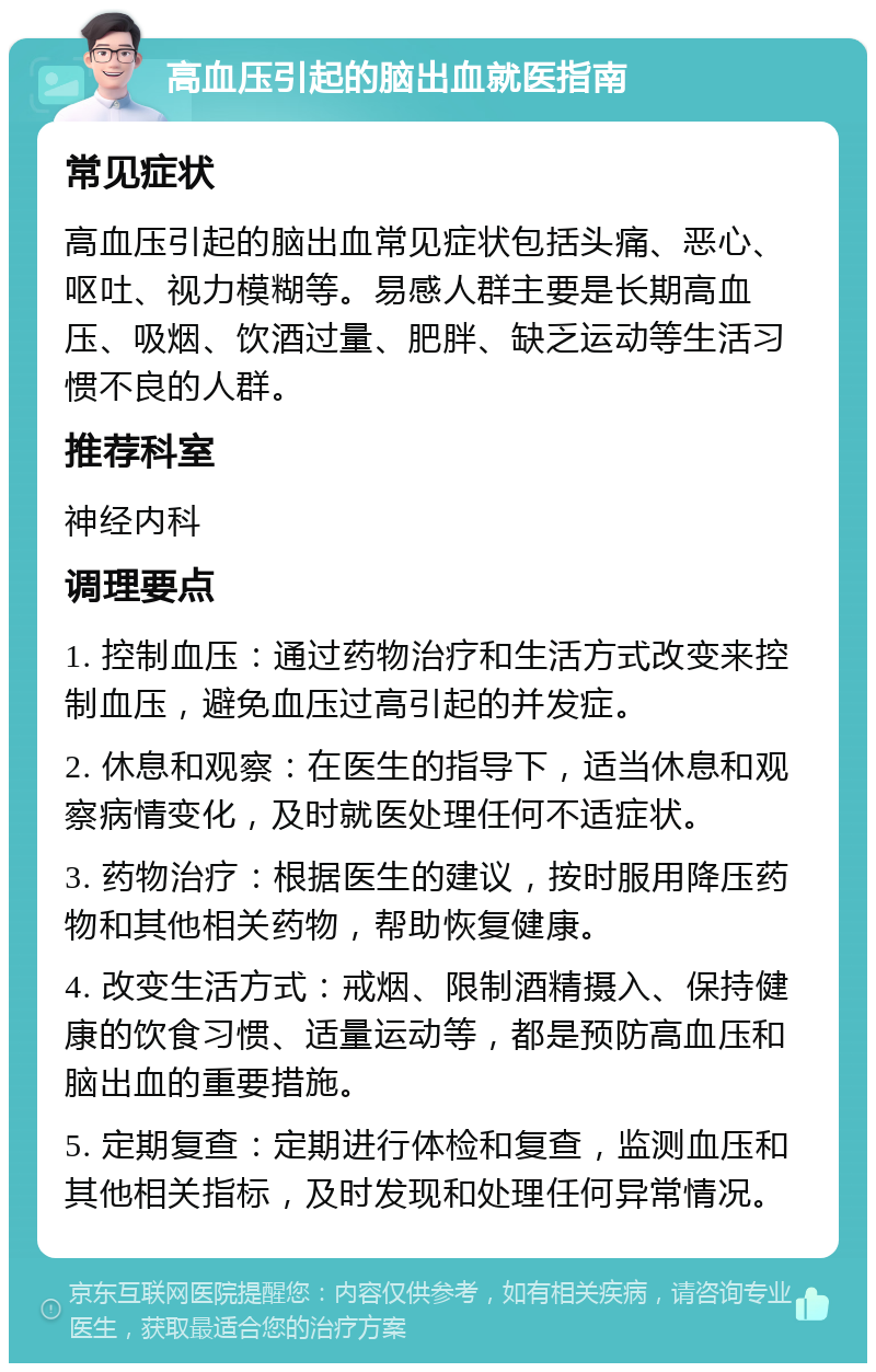 高血压引起的脑出血就医指南 常见症状 高血压引起的脑出血常见症状包括头痛、恶心、呕吐、视力模糊等。易感人群主要是长期高血压、吸烟、饮酒过量、肥胖、缺乏运动等生活习惯不良的人群。 推荐科室 神经内科 调理要点 1. 控制血压：通过药物治疗和生活方式改变来控制血压，避免血压过高引起的并发症。 2. 休息和观察：在医生的指导下，适当休息和观察病情变化，及时就医处理任何不适症状。 3. 药物治疗：根据医生的建议，按时服用降压药物和其他相关药物，帮助恢复健康。 4. 改变生活方式：戒烟、限制酒精摄入、保持健康的饮食习惯、适量运动等，都是预防高血压和脑出血的重要措施。 5. 定期复查：定期进行体检和复查，监测血压和其他相关指标，及时发现和处理任何异常情况。