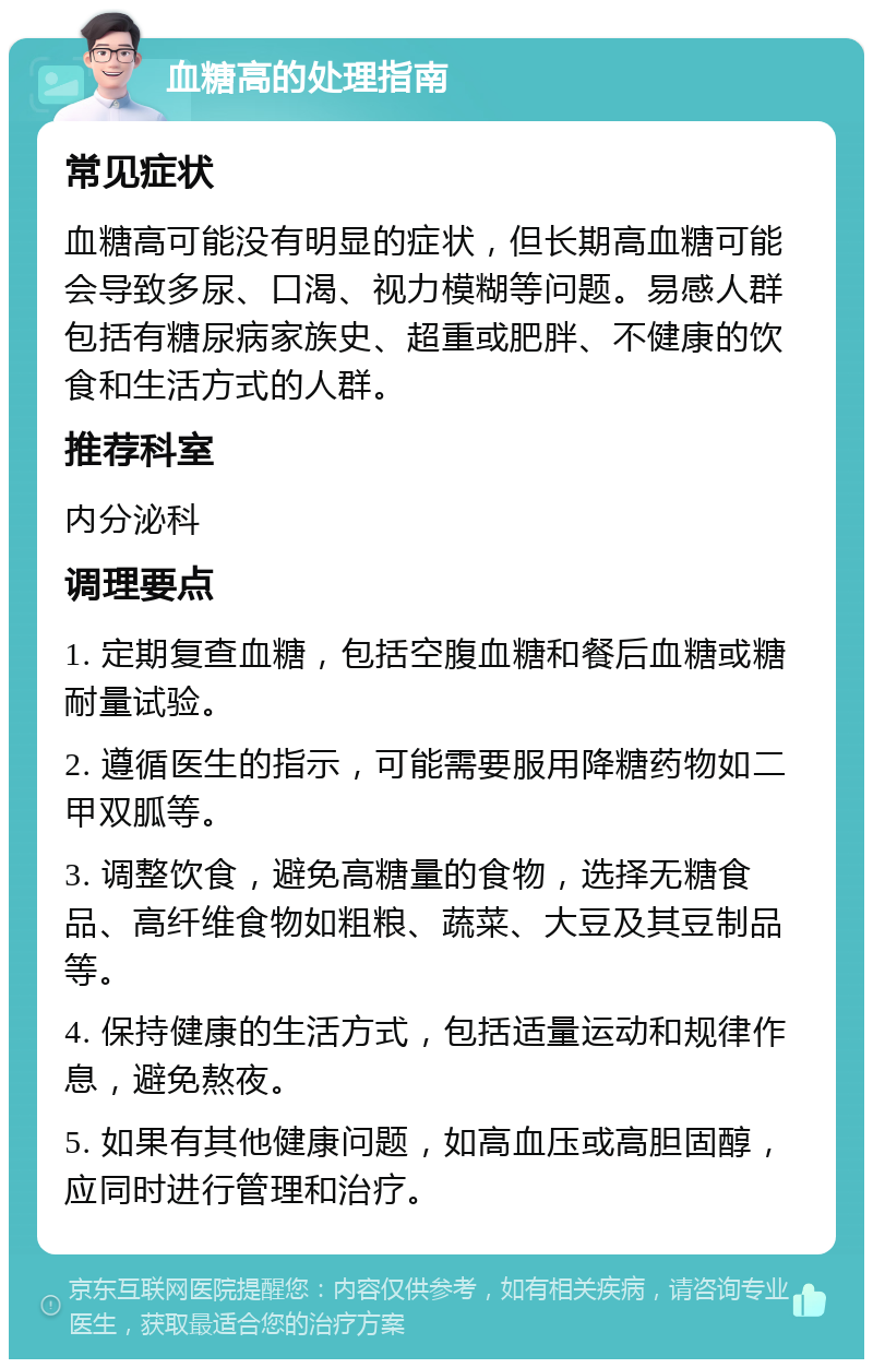 血糖高的处理指南 常见症状 血糖高可能没有明显的症状，但长期高血糖可能会导致多尿、口渴、视力模糊等问题。易感人群包括有糖尿病家族史、超重或肥胖、不健康的饮食和生活方式的人群。 推荐科室 内分泌科 调理要点 1. 定期复查血糖，包括空腹血糖和餐后血糖或糖耐量试验。 2. 遵循医生的指示，可能需要服用降糖药物如二甲双胍等。 3. 调整饮食，避免高糖量的食物，选择无糖食品、高纤维食物如粗粮、蔬菜、大豆及其豆制品等。 4. 保持健康的生活方式，包括适量运动和规律作息，避免熬夜。 5. 如果有其他健康问题，如高血压或高胆固醇，应同时进行管理和治疗。