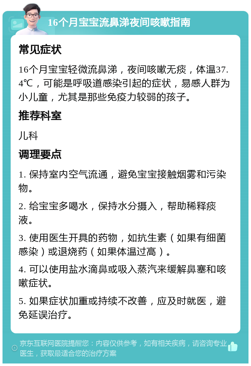 16个月宝宝流鼻涕夜间咳嗽指南 常见症状 16个月宝宝轻微流鼻涕，夜间咳嗽无痰，体温37.4℃，可能是呼吸道感染引起的症状，易感人群为小儿童，尤其是那些免疫力较弱的孩子。 推荐科室 儿科 调理要点 1. 保持室内空气流通，避免宝宝接触烟雾和污染物。 2. 给宝宝多喝水，保持水分摄入，帮助稀释痰液。 3. 使用医生开具的药物，如抗生素（如果有细菌感染）或退烧药（如果体温过高）。 4. 可以使用盐水滴鼻或吸入蒸汽来缓解鼻塞和咳嗽症状。 5. 如果症状加重或持续不改善，应及时就医，避免延误治疗。