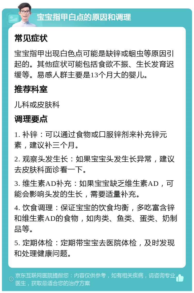 宝宝指甲白点的原因和调理 常见症状 宝宝指甲出现白色点可能是缺锌或蛔虫等原因引起的。其他症状可能包括食欲不振、生长发育迟缓等。易感人群主要是13个月大的婴儿。 推荐科室 儿科或皮肤科 调理要点 1. 补锌：可以通过食物或口服锌剂来补充锌元素，建议补三个月。 2. 观察头发生长：如果宝宝头发生长异常，建议去皮肤科面诊看一下。 3. 维生素AD补充：如果宝宝缺乏维生素AD，可能会影响头发的生长，需要适量补充。 4. 饮食调理：保证宝宝的饮食均衡，多吃富含锌和维生素AD的食物，如肉类、鱼类、蛋类、奶制品等。 5. 定期体检：定期带宝宝去医院体检，及时发现和处理健康问题。