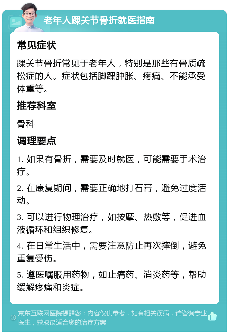 老年人踝关节骨折就医指南 常见症状 踝关节骨折常见于老年人，特别是那些有骨质疏松症的人。症状包括脚踝肿胀、疼痛、不能承受体重等。 推荐科室 骨科 调理要点 1. 如果有骨折，需要及时就医，可能需要手术治疗。 2. 在康复期间，需要正确地打石膏，避免过度活动。 3. 可以进行物理治疗，如按摩、热敷等，促进血液循环和组织修复。 4. 在日常生活中，需要注意防止再次摔倒，避免重复受伤。 5. 遵医嘱服用药物，如止痛药、消炎药等，帮助缓解疼痛和炎症。