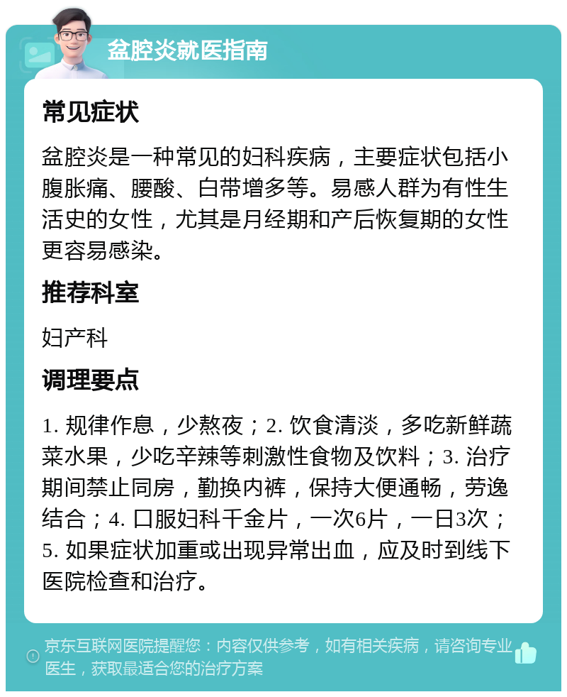 盆腔炎就医指南 常见症状 盆腔炎是一种常见的妇科疾病，主要症状包括小腹胀痛、腰酸、白带增多等。易感人群为有性生活史的女性，尤其是月经期和产后恢复期的女性更容易感染。 推荐科室 妇产科 调理要点 1. 规律作息，少熬夜；2. 饮食清淡，多吃新鲜蔬菜水果，少吃辛辣等刺激性食物及饮料；3. 治疗期间禁止同房，勤换内裤，保持大便通畅，劳逸结合；4. 口服妇科千金片，一次6片，一日3次；5. 如果症状加重或出现异常出血，应及时到线下医院检查和治疗。