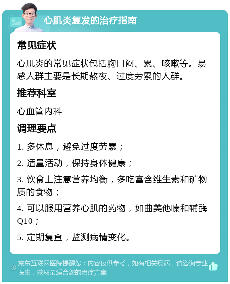 心肌炎复发的治疗指南 常见症状 心肌炎的常见症状包括胸口闷、累、咳嗽等。易感人群主要是长期熬夜、过度劳累的人群。 推荐科室 心血管内科 调理要点 1. 多休息，避免过度劳累； 2. 适量活动，保持身体健康； 3. 饮食上注意营养均衡，多吃富含维生素和矿物质的食物； 4. 可以服用营养心肌的药物，如曲美他嗪和辅酶Q10； 5. 定期复查，监测病情变化。