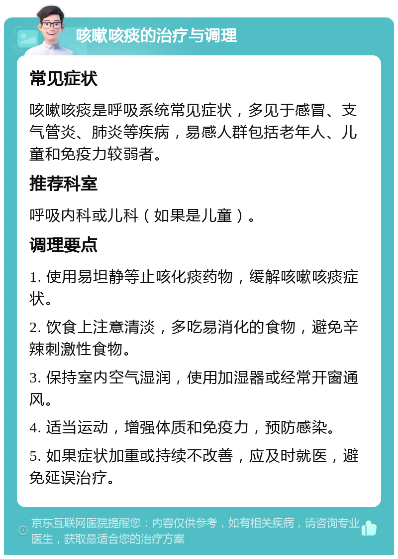 咳嗽咳痰的治疗与调理 常见症状 咳嗽咳痰是呼吸系统常见症状，多见于感冒、支气管炎、肺炎等疾病，易感人群包括老年人、儿童和免疫力较弱者。 推荐科室 呼吸内科或儿科（如果是儿童）。 调理要点 1. 使用易坦静等止咳化痰药物，缓解咳嗽咳痰症状。 2. 饮食上注意清淡，多吃易消化的食物，避免辛辣刺激性食物。 3. 保持室内空气湿润，使用加湿器或经常开窗通风。 4. 适当运动，增强体质和免疫力，预防感染。 5. 如果症状加重或持续不改善，应及时就医，避免延误治疗。