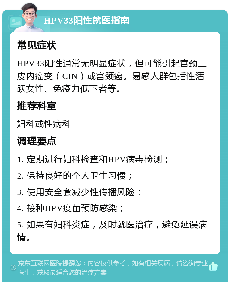 HPV33阳性就医指南 常见症状 HPV33阳性通常无明显症状，但可能引起宫颈上皮内瘤变（CIN）或宫颈癌。易感人群包括性活跃女性、免疫力低下者等。 推荐科室 妇科或性病科 调理要点 1. 定期进行妇科检查和HPV病毒检测； 2. 保持良好的个人卫生习惯； 3. 使用安全套减少性传播风险； 4. 接种HPV疫苗预防感染； 5. 如果有妇科炎症，及时就医治疗，避免延误病情。