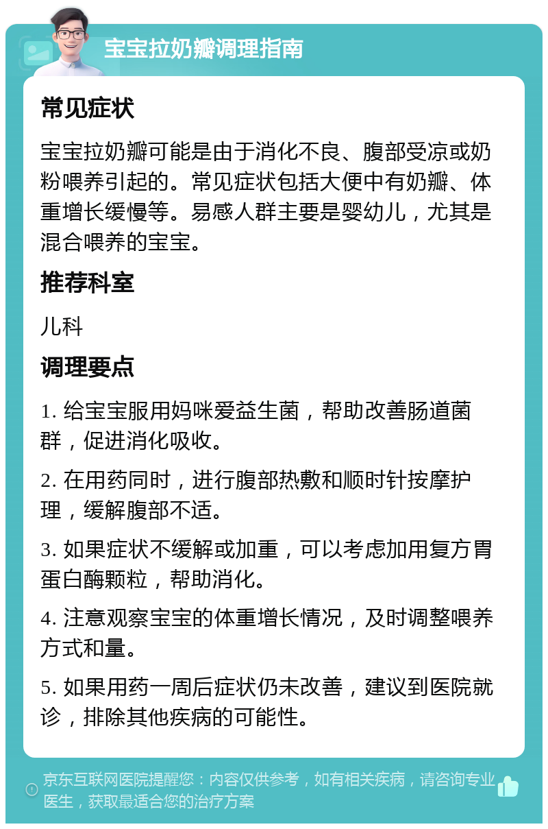 宝宝拉奶瓣调理指南 常见症状 宝宝拉奶瓣可能是由于消化不良、腹部受凉或奶粉喂养引起的。常见症状包括大便中有奶瓣、体重增长缓慢等。易感人群主要是婴幼儿，尤其是混合喂养的宝宝。 推荐科室 儿科 调理要点 1. 给宝宝服用妈咪爱益生菌，帮助改善肠道菌群，促进消化吸收。 2. 在用药同时，进行腹部热敷和顺时针按摩护理，缓解腹部不适。 3. 如果症状不缓解或加重，可以考虑加用复方胃蛋白酶颗粒，帮助消化。 4. 注意观察宝宝的体重增长情况，及时调整喂养方式和量。 5. 如果用药一周后症状仍未改善，建议到医院就诊，排除其他疾病的可能性。