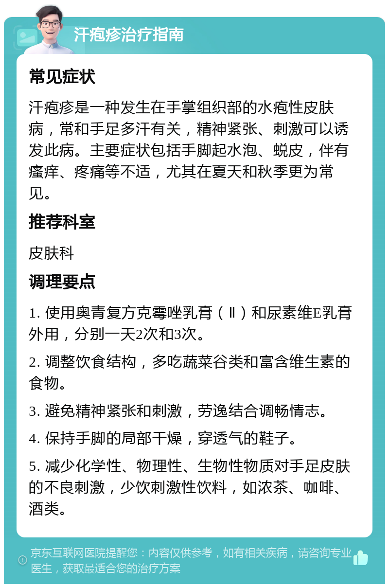 汗疱疹治疗指南 常见症状 汗疱疹是一种发生在手掌组织部的水疱性皮肤病，常和手足多汗有关，精神紧张、刺激可以诱发此病。主要症状包括手脚起水泡、蜕皮，伴有瘙痒、疼痛等不适，尤其在夏天和秋季更为常见。 推荐科室 皮肤科 调理要点 1. 使用奥青复方克霉唑乳膏（Ⅱ）和尿素维E乳膏外用，分别一天2次和3次。 2. 调整饮食结构，多吃蔬菜谷类和富含维生素的食物。 3. 避免精神紧张和刺激，劳逸结合调畅情志。 4. 保持手脚的局部干燥，穿透气的鞋子。 5. 减少化学性、物理性、生物性物质对手足皮肤的不良刺激，少饮刺激性饮料，如浓茶、咖啡、酒类。