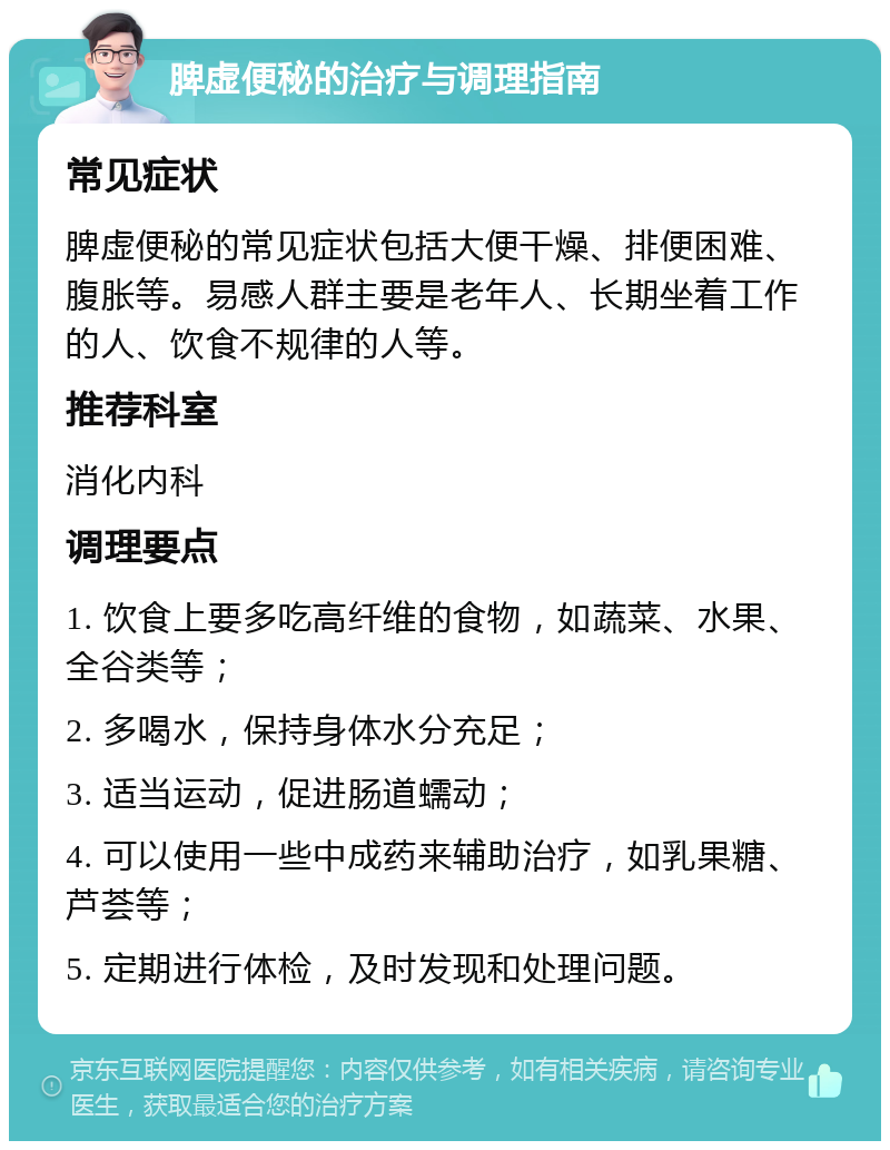 脾虚便秘的治疗与调理指南 常见症状 脾虚便秘的常见症状包括大便干燥、排便困难、腹胀等。易感人群主要是老年人、长期坐着工作的人、饮食不规律的人等。 推荐科室 消化内科 调理要点 1. 饮食上要多吃高纤维的食物，如蔬菜、水果、全谷类等； 2. 多喝水，保持身体水分充足； 3. 适当运动，促进肠道蠕动； 4. 可以使用一些中成药来辅助治疗，如乳果糖、芦荟等； 5. 定期进行体检，及时发现和处理问题。