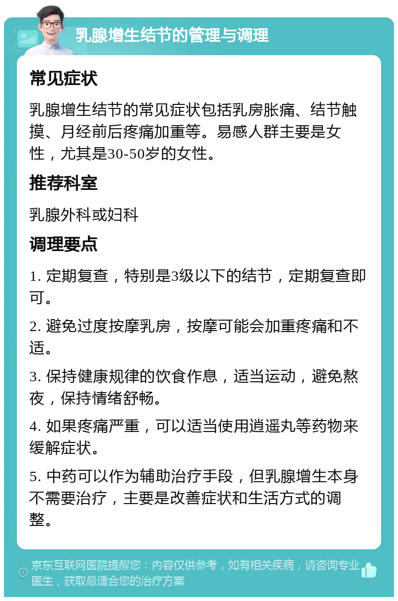 乳腺增生结节的管理与调理 常见症状 乳腺增生结节的常见症状包括乳房胀痛、结节触摸、月经前后疼痛加重等。易感人群主要是女性，尤其是30-50岁的女性。 推荐科室 乳腺外科或妇科 调理要点 1. 定期复查，特别是3级以下的结节，定期复查即可。 2. 避免过度按摩乳房，按摩可能会加重疼痛和不适。 3. 保持健康规律的饮食作息，适当运动，避免熬夜，保持情绪舒畅。 4. 如果疼痛严重，可以适当使用逍遥丸等药物来缓解症状。 5. 中药可以作为辅助治疗手段，但乳腺增生本身不需要治疗，主要是改善症状和生活方式的调整。