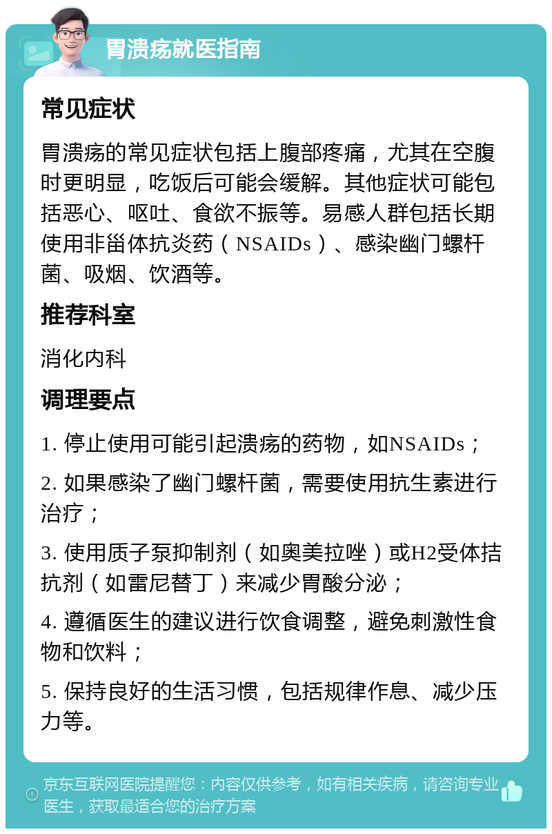 胃溃疡就医指南 常见症状 胃溃疡的常见症状包括上腹部疼痛，尤其在空腹时更明显，吃饭后可能会缓解。其他症状可能包括恶心、呕吐、食欲不振等。易感人群包括长期使用非甾体抗炎药（NSAIDs）、感染幽门螺杆菌、吸烟、饮酒等。 推荐科室 消化内科 调理要点 1. 停止使用可能引起溃疡的药物，如NSAIDs； 2. 如果感染了幽门螺杆菌，需要使用抗生素进行治疗； 3. 使用质子泵抑制剂（如奥美拉唑）或H2受体拮抗剂（如雷尼替丁）来减少胃酸分泌； 4. 遵循医生的建议进行饮食调整，避免刺激性食物和饮料； 5. 保持良好的生活习惯，包括规律作息、减少压力等。