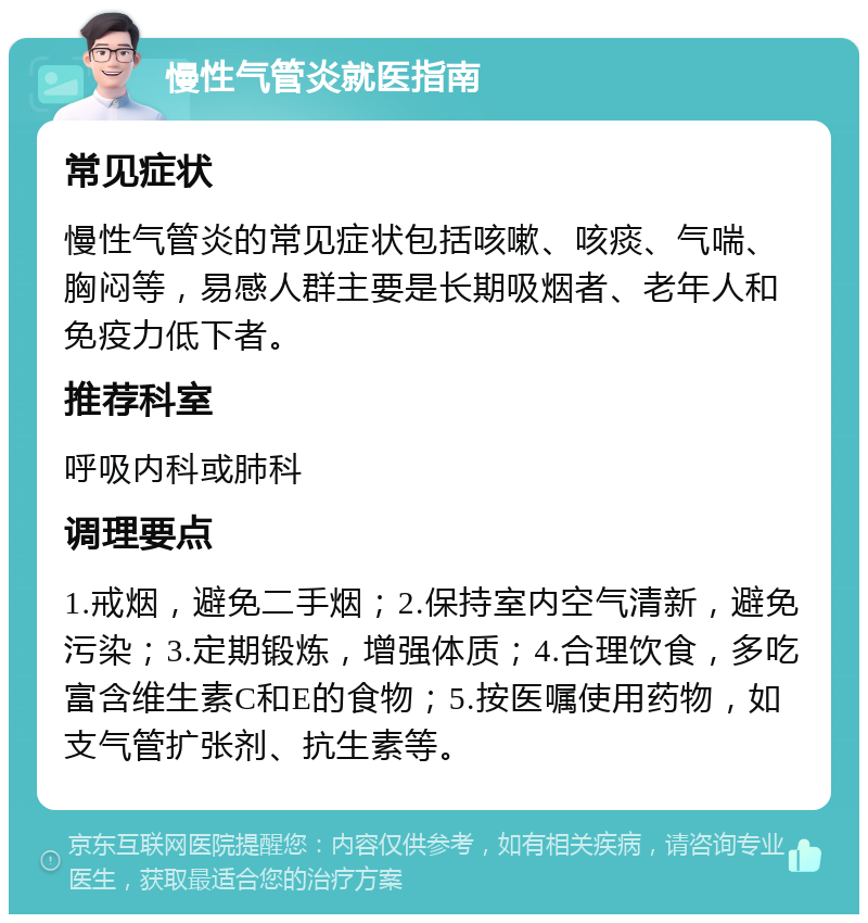 慢性气管炎就医指南 常见症状 慢性气管炎的常见症状包括咳嗽、咳痰、气喘、胸闷等，易感人群主要是长期吸烟者、老年人和免疫力低下者。 推荐科室 呼吸内科或肺科 调理要点 1.戒烟，避免二手烟；2.保持室内空气清新，避免污染；3.定期锻炼，增强体质；4.合理饮食，多吃富含维生素C和E的食物；5.按医嘱使用药物，如支气管扩张剂、抗生素等。