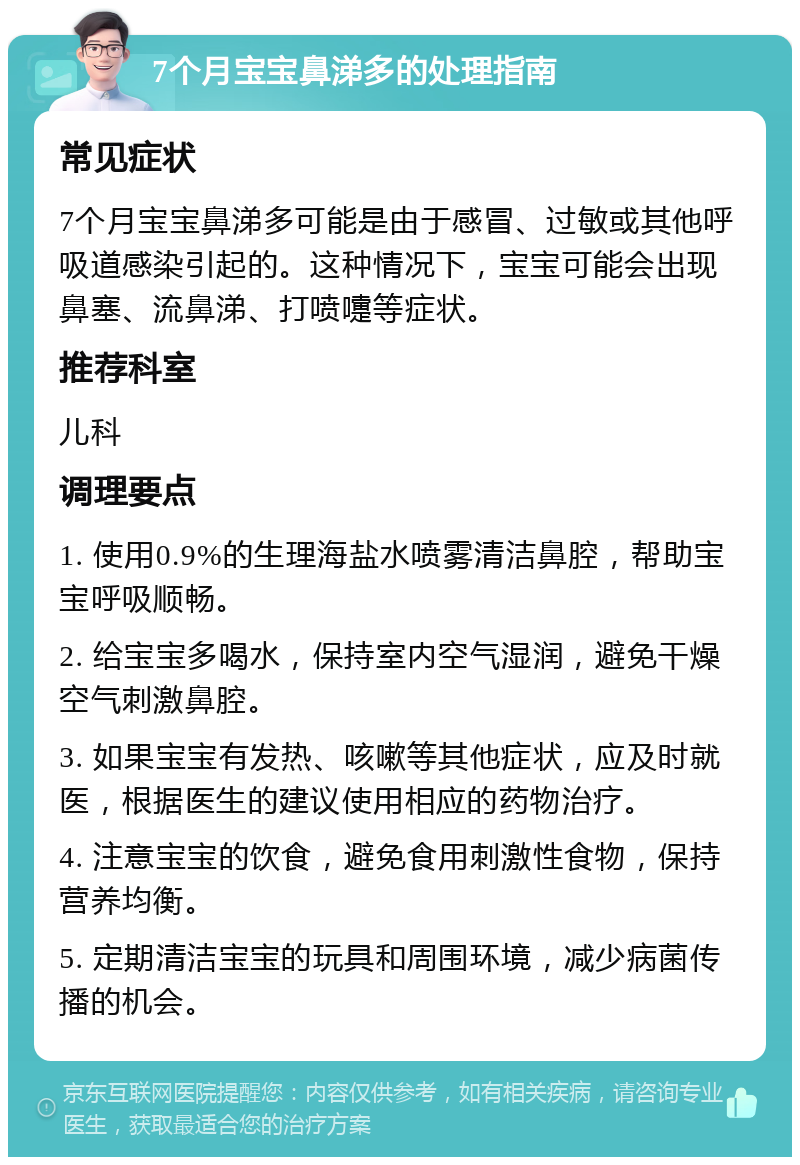 7个月宝宝鼻涕多的处理指南 常见症状 7个月宝宝鼻涕多可能是由于感冒、过敏或其他呼吸道感染引起的。这种情况下，宝宝可能会出现鼻塞、流鼻涕、打喷嚏等症状。 推荐科室 儿科 调理要点 1. 使用0.9%的生理海盐水喷雾清洁鼻腔，帮助宝宝呼吸顺畅。 2. 给宝宝多喝水，保持室内空气湿润，避免干燥空气刺激鼻腔。 3. 如果宝宝有发热、咳嗽等其他症状，应及时就医，根据医生的建议使用相应的药物治疗。 4. 注意宝宝的饮食，避免食用刺激性食物，保持营养均衡。 5. 定期清洁宝宝的玩具和周围环境，减少病菌传播的机会。