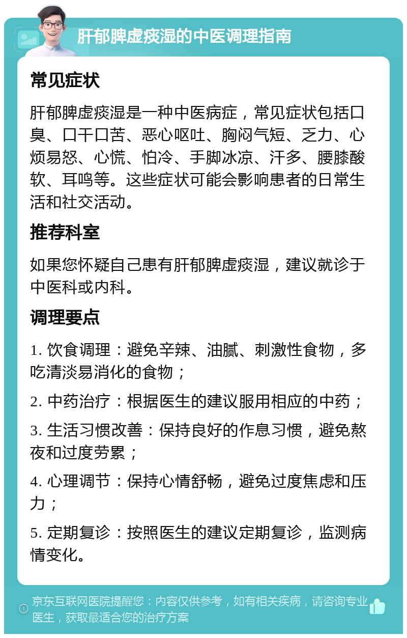 肝郁脾虚痰湿的中医调理指南 常见症状 肝郁脾虚痰湿是一种中医病症，常见症状包括口臭、口干口苦、恶心呕吐、胸闷气短、乏力、心烦易怒、心慌、怕冷、手脚冰凉、汗多、腰膝酸软、耳鸣等。这些症状可能会影响患者的日常生活和社交活动。 推荐科室 如果您怀疑自己患有肝郁脾虚痰湿，建议就诊于中医科或内科。 调理要点 1. 饮食调理：避免辛辣、油腻、刺激性食物，多吃清淡易消化的食物； 2. 中药治疗：根据医生的建议服用相应的中药； 3. 生活习惯改善：保持良好的作息习惯，避免熬夜和过度劳累； 4. 心理调节：保持心情舒畅，避免过度焦虑和压力； 5. 定期复诊：按照医生的建议定期复诊，监测病情变化。