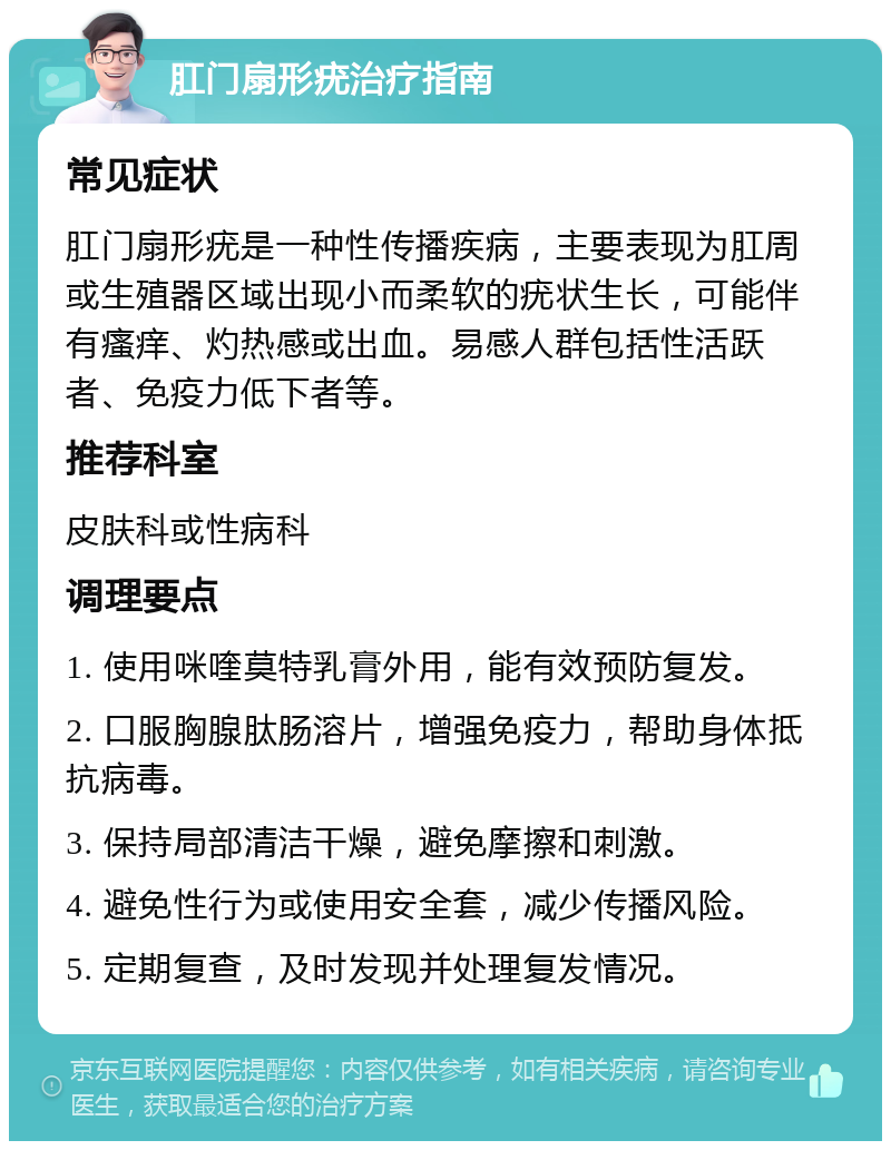 肛门扇形疣治疗指南 常见症状 肛门扇形疣是一种性传播疾病，主要表现为肛周或生殖器区域出现小而柔软的疣状生长，可能伴有瘙痒、灼热感或出血。易感人群包括性活跃者、免疫力低下者等。 推荐科室 皮肤科或性病科 调理要点 1. 使用咪喹莫特乳膏外用，能有效预防复发。 2. 口服胸腺肽肠溶片，增强免疫力，帮助身体抵抗病毒。 3. 保持局部清洁干燥，避免摩擦和刺激。 4. 避免性行为或使用安全套，减少传播风险。 5. 定期复查，及时发现并处理复发情况。